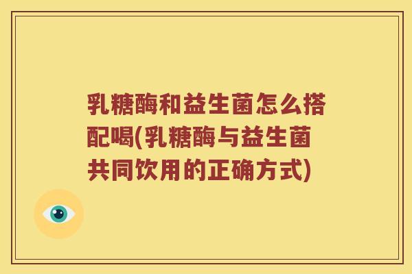 乳糖酶和益生菌怎么搭配喝(乳糖酶与益生菌共同饮用的正确方式)