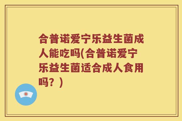 合普诺爱宁乐益生菌成人能吃吗(合普诺爱宁乐益生菌适合成人食用吗？)