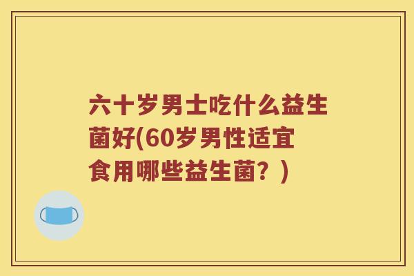 六十岁男士吃什么益生菌好(60岁男性适宜食用哪些益生菌？)