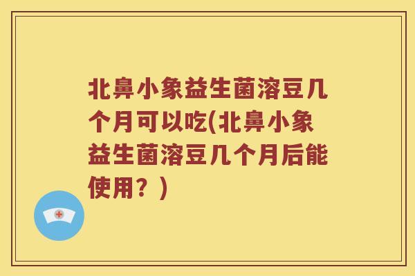 北鼻小象益生菌溶豆几个月可以吃(北鼻小象益生菌溶豆几个月后能使用？)