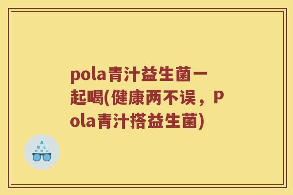 pola青汁益生菌一起喝(健康两不误，Pola青汁搭益生菌)