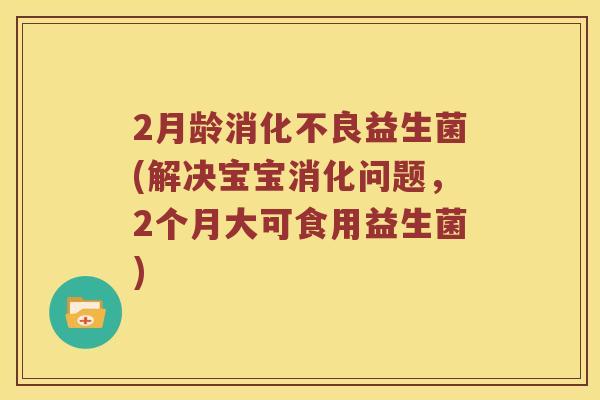 2月龄消化不良益生菌(解决宝宝消化问题，2个月大可食用益生菌)