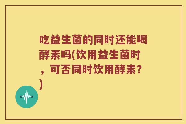 吃益生菌的同时还能喝酵素吗(饮用益生菌时，可否同时饮用酵素？)