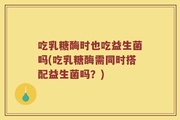 吃乳糖酶时也吃益生菌吗(吃乳糖酶需同时搭配益生菌吗？)