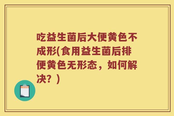 吃益生菌后大便黄色不成形(食用益生菌后排便黄色无形态,如何解决?) 吃益生菌后大便黄色不成形(食用益生菌后排便黄色无形态,如何解决?)