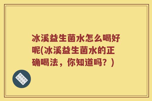 冰溪益生菌水怎么喝好呢(冰溪益生菌水的正确喝法，你知道吗？)