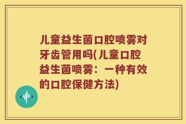 儿童益生菌口腔喷雾对牙齿管用吗(儿童口腔益生菌喷雾：一种有效的口腔保健方法)