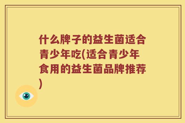 什么牌子的益生菌适合青少年吃(适合青少年食用的益生菌品牌推荐)
