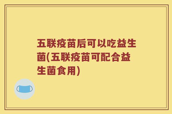 五联疫苗后可以吃益生菌(五联疫苗可配合益生菌食用)