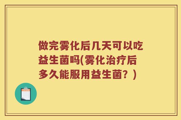 做完雾化后几天可以吃益生菌吗(雾化治疗后多久能服用益生菌？)