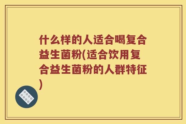 什么样的人适合喝复合益生菌粉(适合饮用复合益生菌粉的人群特征)