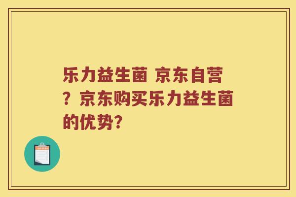 乐力益生菌 京东自营?京东购买乐力益生菌的优势? 乐力益生菌 京东自营?京东购买乐力益生菌的优势?