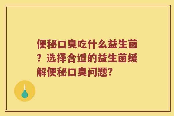 便秘口臭吃什么益生菌？选择合适的益生菌缓解便秘口臭问题？