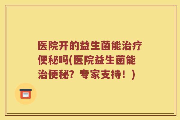 医院开的益生菌能治疗便秘吗(医院益生菌能治便秘？专家支持！)
