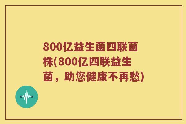 800亿益生菌四联菌株(800亿四联益生菌，助您健康不再愁)