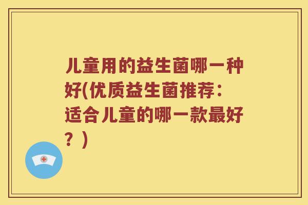 儿童用的益生菌哪一种好(优质益生菌推荐：适合儿童的哪一款最好？)