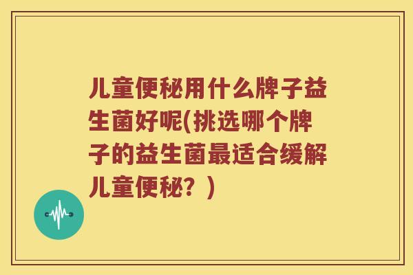 儿童用什么牌子益生菌好呢(挑选哪个牌子的益生菌适合缓解儿童？)