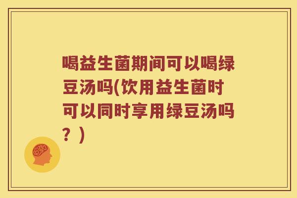 喝益生菌期间可以喝绿豆汤吗(饮用益生菌时可以同时享用绿豆汤吗？)