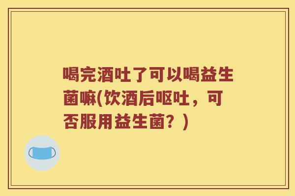 喝完酒吐了可以喝益生菌嘛(饮酒后呕吐，可否服用益生菌？)