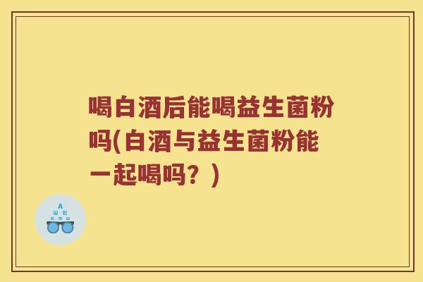 喝白酒后能喝益生菌粉吗(白酒与益生菌粉能一起喝吗？)