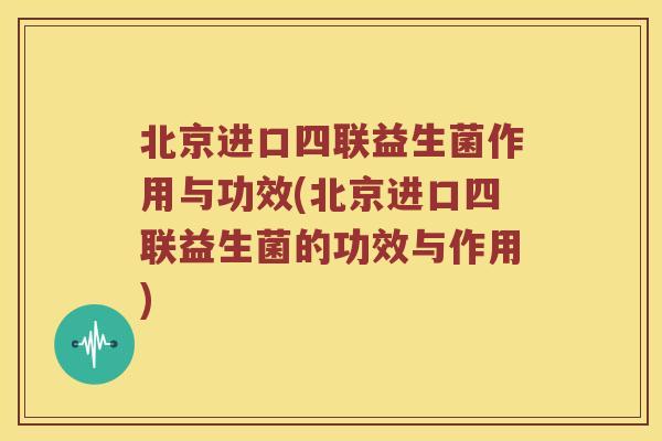 北京进口四联益生菌作用与功效(北京进口四联益生菌的功效与作用)
