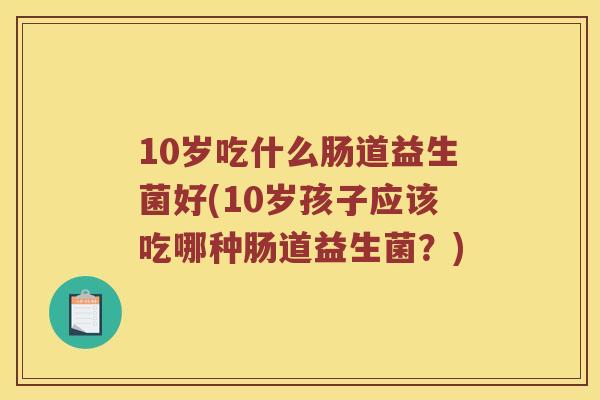 10岁吃什么肠道益生菌好(10岁孩子应该吃哪种肠道益生菌?) 10岁吃什么肠道益生菌好(10岁孩子应该吃哪种肠道益生菌?)