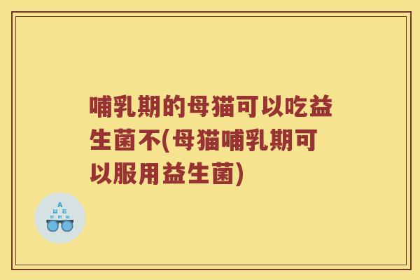 哺乳期的母猫可以吃益生菌不(母猫哺乳期可以服用益生菌)