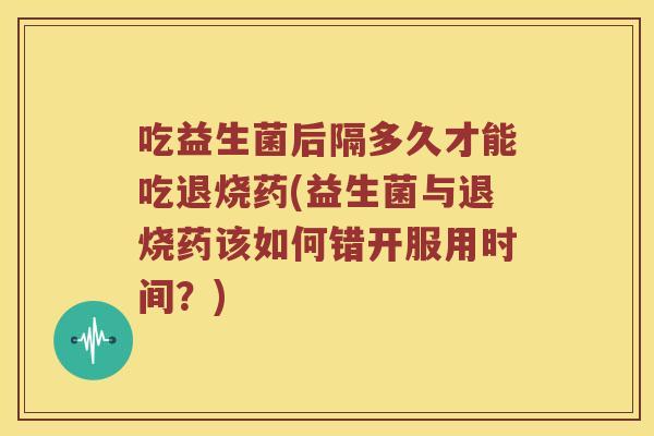 吃益生菌后隔多久才能吃退烧药(益生菌与退烧药该如何错开服用时间？)