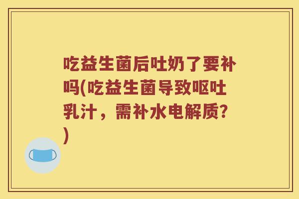 吃益生菌后吐奶了要补吗(吃益生菌导致呕吐乳汁，需补水电解质？)