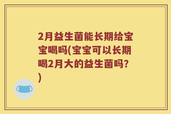 2月益生菌能长期给宝宝喝吗(宝宝可以长期喝2月大的益生菌吗？)