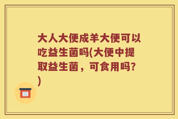 大人大便成羊大便可以吃益生菌吗(大便中提取益生菌,可食用吗?) 大人大便成羊大便可以吃益生菌吗(大便中提取益生菌,可食用吗?)
