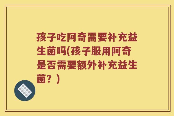孩子吃阿奇需要补充益生菌吗(孩子服用阿奇是否需要额外补充益生菌？)