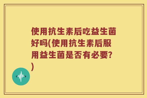 使用抗生素后吃益生菌好吗(使用抗生素后服用益生菌是否有必要？)