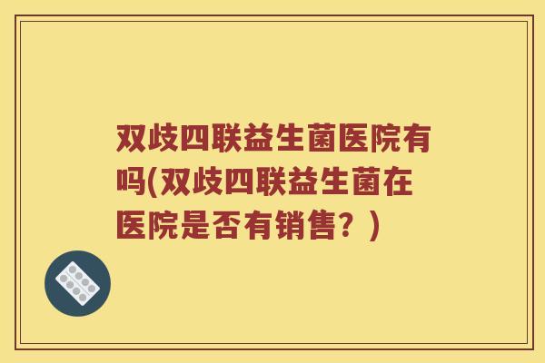 双歧四联益生菌医院有吗(双歧四联益生菌在医院是否有销售？)