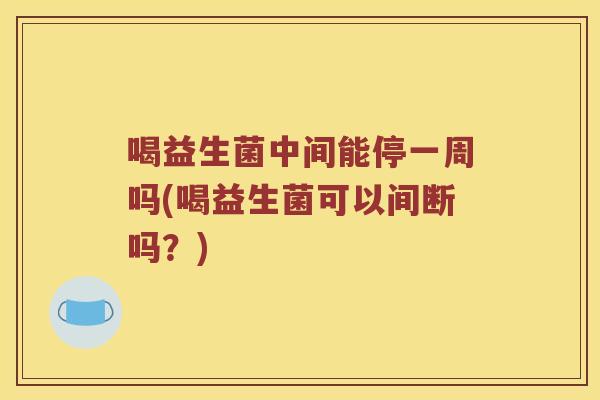 喝益生菌中间能停一周吗(喝益生菌可以间断吗？)