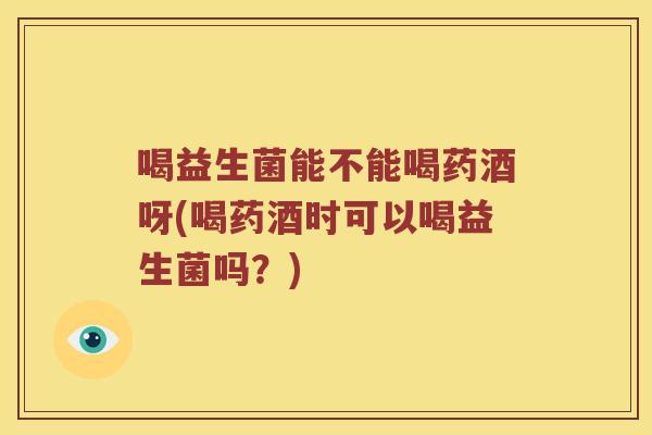 喝益生菌能不能喝药酒呀(喝药酒时可以喝益生菌吗？)