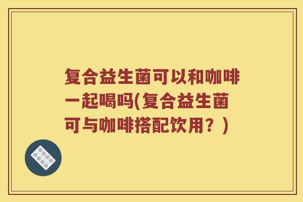 复合益生菌可以和咖啡一起喝吗(复合益生菌可与咖啡搭配饮用？)