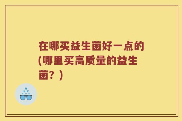 在哪买益生菌好一点的(哪里买高质量的益生菌？)
