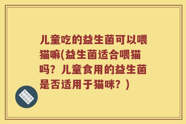 儿童吃的益生菌可以喂猫嘛(益生菌适合喂猫吗？儿童食用的益生菌是否适用于猫咪？)