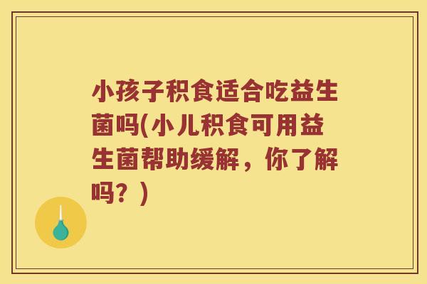 小孩子积食适合吃益生菌吗(小儿积食可用益生菌帮助缓解，你了解吗？)