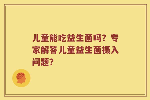 儿童能吃益生菌吗？专家解答儿童益生菌摄入问题？