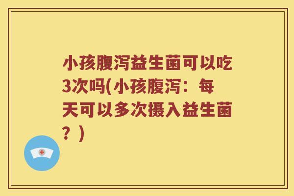 小孩腹泻益生菌可以吃3次吗(小孩腹泻：每天可以多次摄入益生菌？)