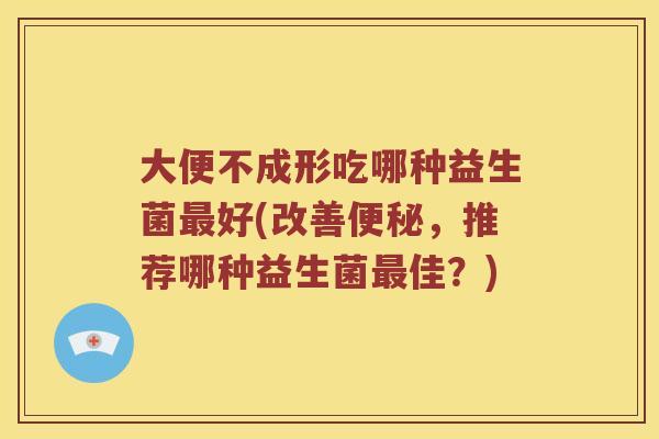 大便不成形吃哪种益生菌最好(改善便秘，推荐哪种益生菌最佳？)