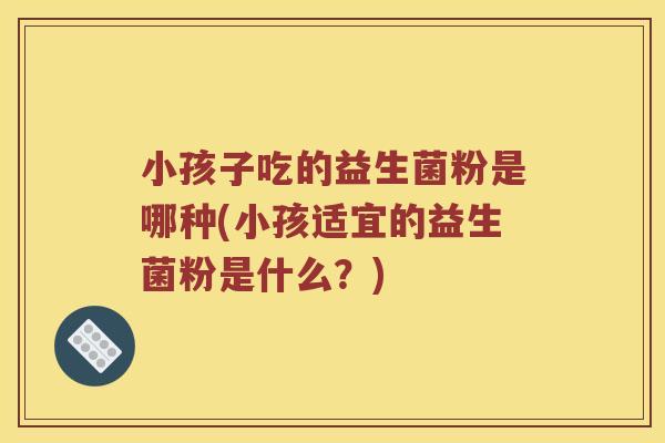 小孩子吃的益生菌粉是哪种(小孩适宜的益生菌粉是什么？)