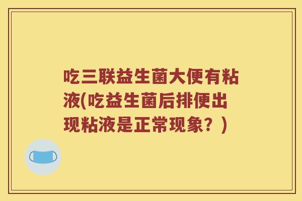吃三联益生菌大便有粘液(吃益生菌后排便出现粘液是正常现象？)