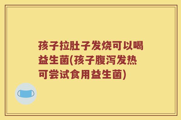 孩子拉肚子发烧可以喝益生菌(孩子腹泻发热可尝试食用益生菌)