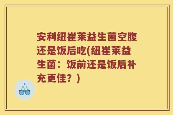安利纽崔莱益生菌空腹还是饭后吃(纽崔莱益生菌：饭前还是饭后补充更佳？)