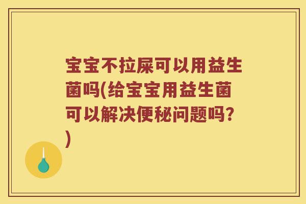 宝宝不拉屎可以用益生菌吗(给宝宝用益生菌可以解决便秘问题吗？)