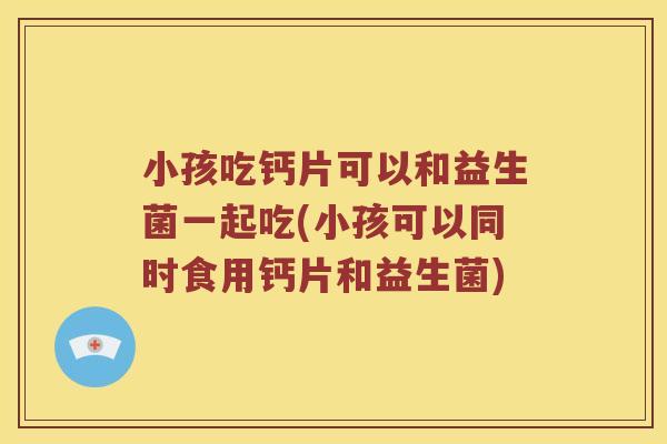 小孩吃钙片可以和益生菌一起吃(小孩可以同时食用钙片和益生菌)