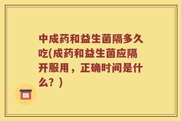 中成药和益生菌隔多久吃(成药和益生菌应隔开服用，正确时间是什么？)